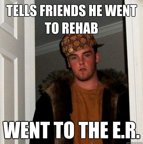 Tells friends he went to rehab Went to the E.R. - Tells friends he went to rehab Went to the E.R.  Scumbag Steve