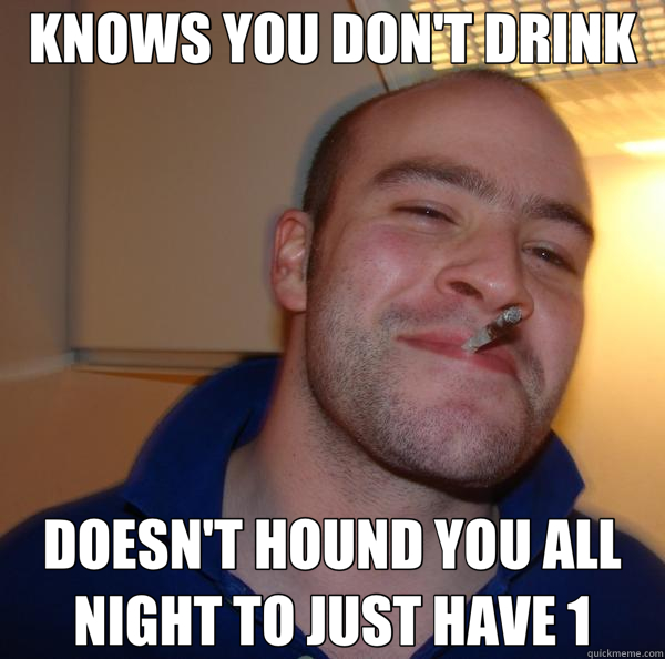 KNOWS YOU DON'T DRINK DOESN'T HOUND YOU ALL NIGHT TO JUST HAVE 1  Good Guy Greg 