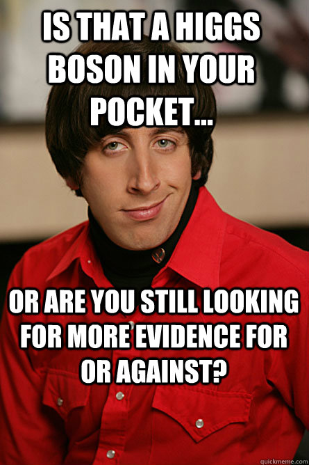 Is that a Higgs Boson in your pocket... Or are you still looking for more evidence for or against? - Is that a Higgs Boson in your pocket... Or are you still looking for more evidence for or against?  Pickup Line Scientist