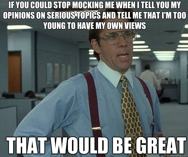 if you could stop mocking me when I tell you my opinions on serious topics and tell me that i'm too young to have my own views THAT WOULD BE GREAT  that would be great