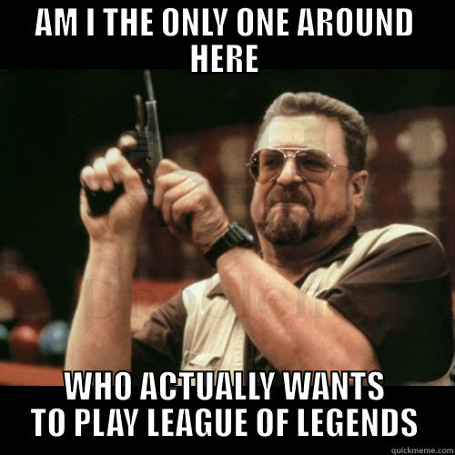 AM I THE ONLY ONE AROUND HERE WHO ACTUALLY WANTS TO PLAY LEAGUE OF LEGENDS Misc