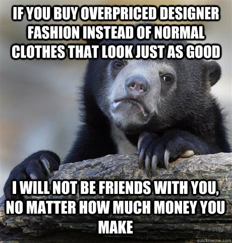 If you buy overpriced designer fashion instead of normal clothes that look just as good I will not be friends with you, no matter how much money you make  Confession Bear