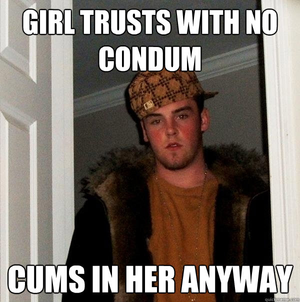 girl trusts with no condum cums in her anyway  Scumbag Steve