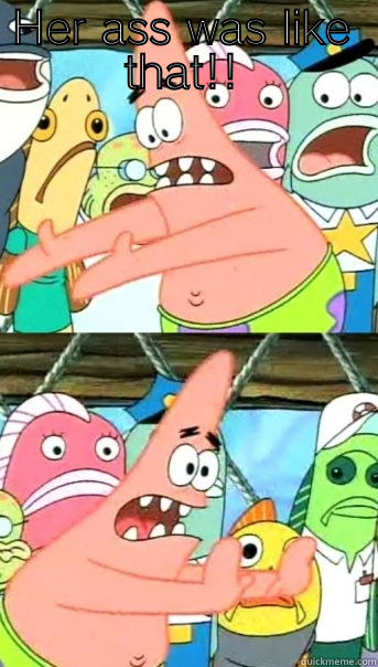 HER ASS WAS LIKE THAT!!  Push it somewhere else Patrick