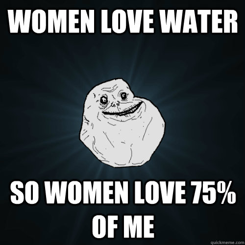 Women love water So women love 75% of me - Women love water So women love 75% of me  Forever Alone