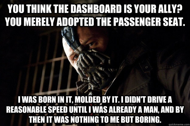 You think the dashboard is your ally? You merely adopted the passenger seat. I was born in it, molded by it. I didn't Drive a Reasonable speed until i was already a man, and by then it was nothing to me but boring.  Angry Bane