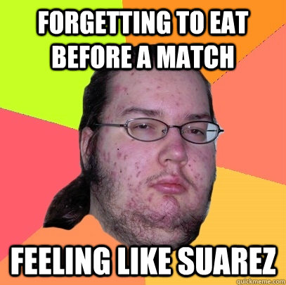 Forgetting to eat before a match feeling like suarez  Butthurt Dweller