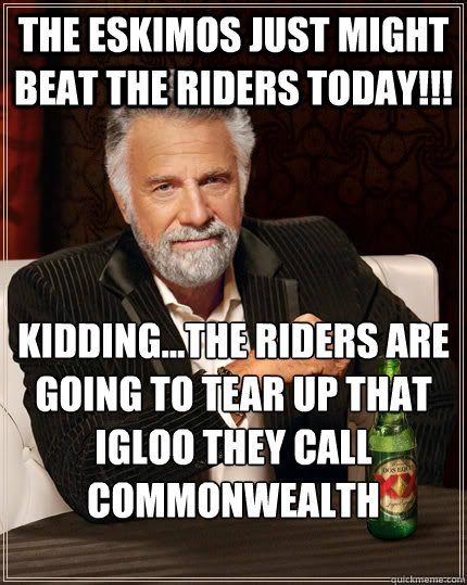 The eskimos just might beat the riders today!!! kidding...the riders are going to tear up that igloo they call commonwealth stadium!!! - The eskimos just might beat the riders today!!! kidding...the riders are going to tear up that igloo they call commonwealth stadium!!!  The Most Interesting Man In The World