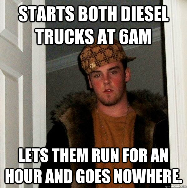 Starts both diesel trucks at 6am lets them run for an hour and goes nowhere.  - Starts both diesel trucks at 6am lets them run for an hour and goes nowhere.   Scumbag Steve