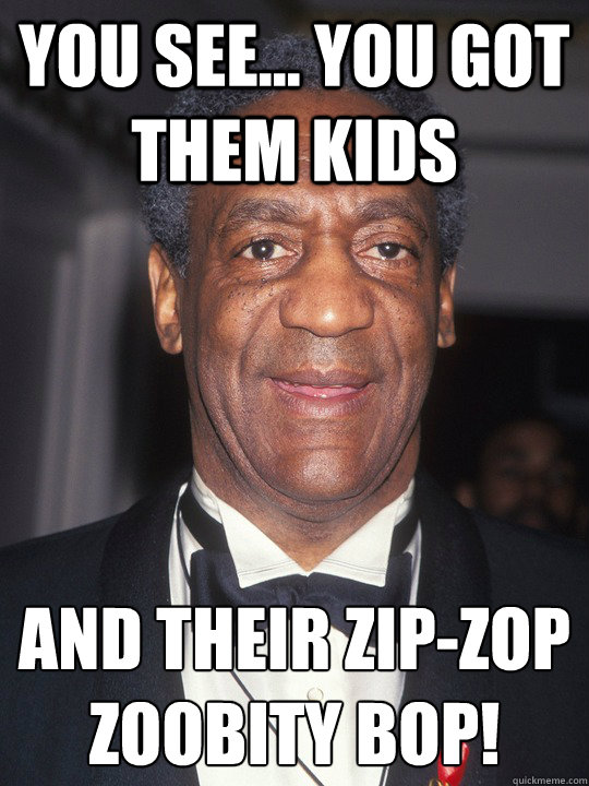 You see... You got them kids and their zip-zop zoobity bop!
  Bill Cosby