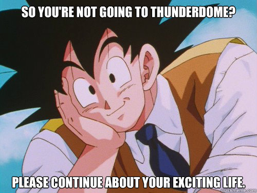 So you're not going to Thunderdome? Please continue about your exciting life.  Condescending Goku