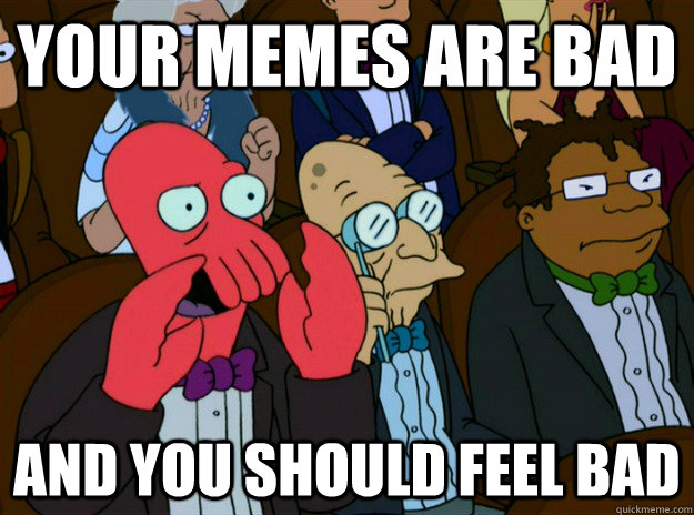 your memes are bad AND YOU SHOULD FEEL BAD  Zoidberg you should feel bad