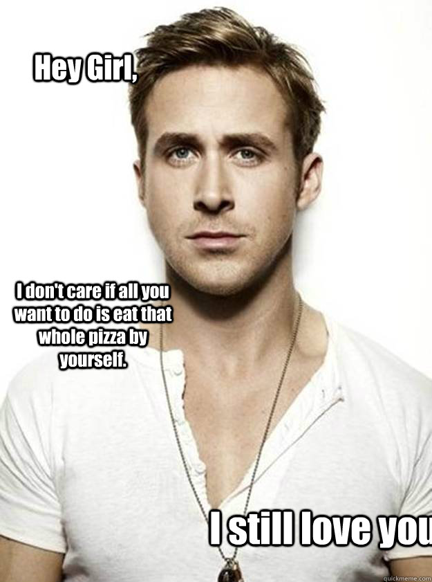 Hey Girl, I don't care if all you want to do is eat that whole pizza by yourself.  I still love you.  Ryan Gosling Hey Girl