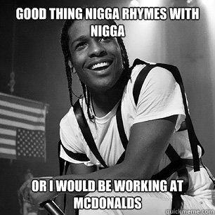 Good thing nigga rhymes with nigga  Or i would be working at mcdonalds  