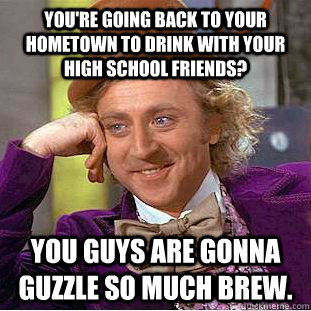 You're going back to your hometown to drink with your high school friends? You guys are gonna guzzle so much brew. - You're going back to your hometown to drink with your high school friends? You guys are gonna guzzle so much brew.  Condescending Wonka