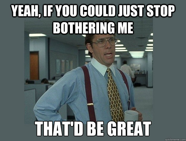 Yeah, if you could just stop bothering me That'd be great - Yeah, if you could just stop bothering me That'd be great  Office Space Lumbergh