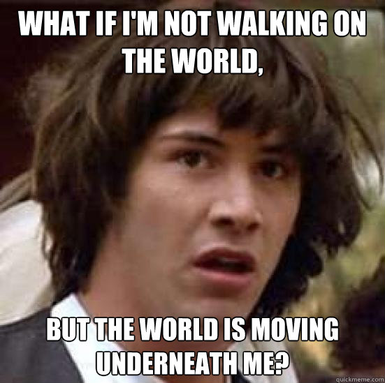 What if I'm not walking on the world, but the world is moving underneath me?  conspiracy keanu