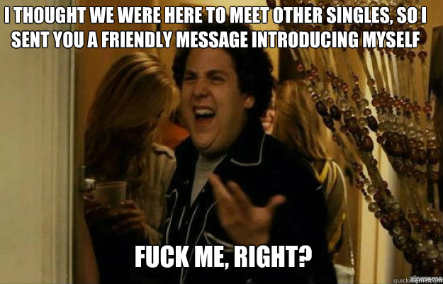 I thought we were here to meet other singles, so I sent you a friendly message introducing myself FUCK ME, RIGHT?  fuck me right