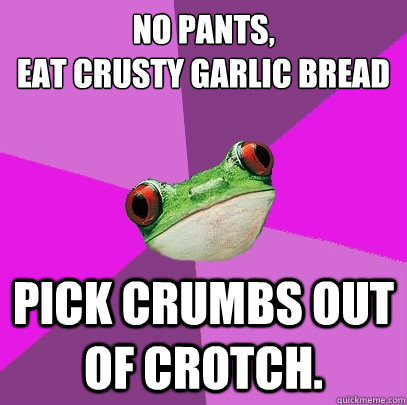 No pants,
Eat crusty Garlic bread Pick crumbs out of crotch.  Foul Bachelorette Frog