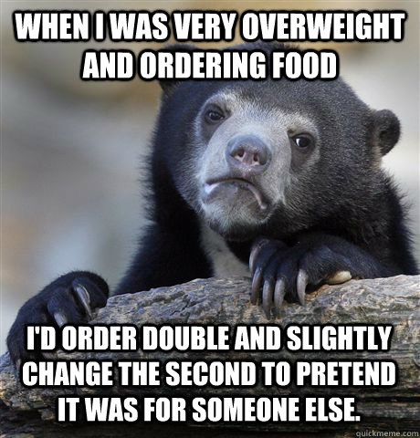 WHEN I WAS VERY OVERWEIGHT AND ORDERING FOOD I'D ORDER DOUBLE AND SLIGHTLY CHANGE THE SECOND TO PRETEND IT WAS FOR SOMEONE ELSE.  Confession Bear