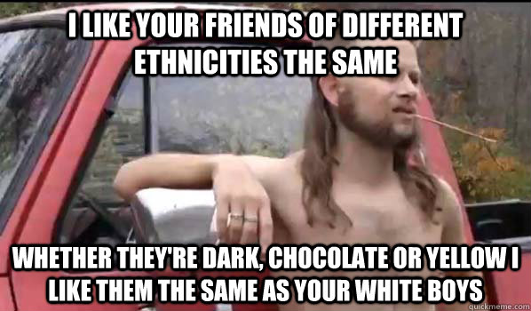 I like your friends of different ethnicities the same whether they're dark, chocolate or yellow i like them the same as your white boys  Almost Politically Correct Redneck