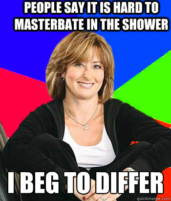 people say it is hard to masterbate in the shower i beg to differ
  Sheltering Suburban Mom