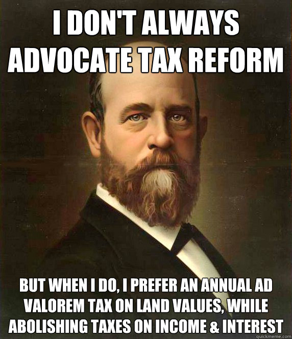 I don't always advocate tax reform but when I do, I prefer an annual ad valorem tax on land values, while abolishing taxes on income & interest - I don't always advocate tax reform but when I do, I prefer an annual ad valorem tax on land values, while abolishing taxes on income & interest  Henry George