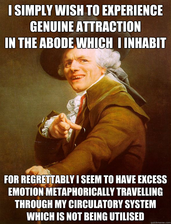 I simply wish to experience
genuine attraction
in the abode which  I inhabit For regrettably I seem to have excess emotion metaphorically travelling through my circulatory system
which is not being utilised  Joseph Ducreux