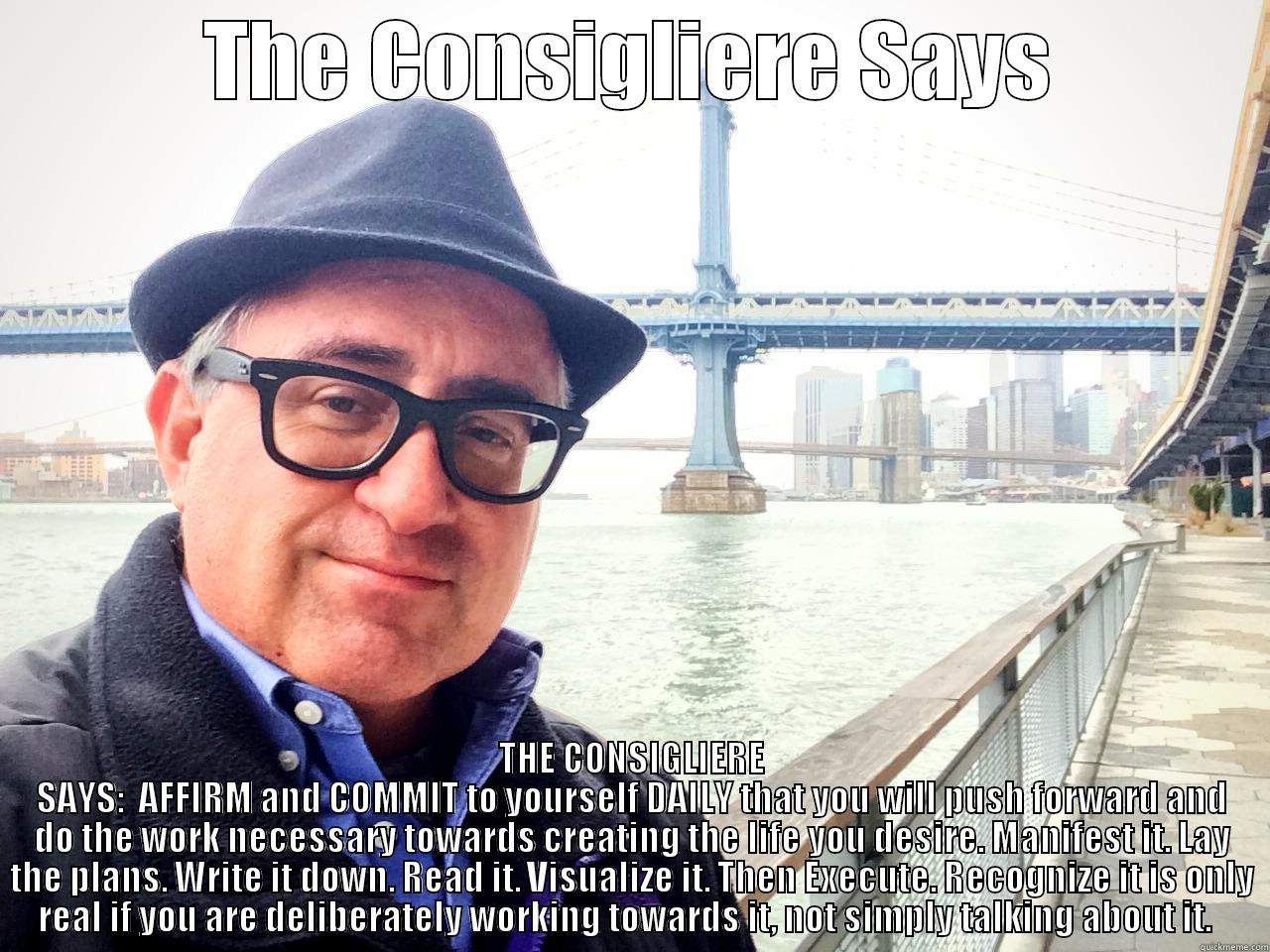 The Consigliere Says - THE CONSIGLIERE SAYS THE CONSIGLIERE SAYS:  AFFIRM AND COMMIT TO YOURSELF DAILY THAT YOU WILL PUSH FORWARD AND DO THE WORK NECESSARY TOWARDS CREATING THE LIFE YOU DESIRE. MANIFEST IT. LAY THE PLANS. WRITE IT DOWN. READ IT. VISUALIZE IT. THEN EXECUTE. RECOGNIZE IT IS ONLY REAL Misc