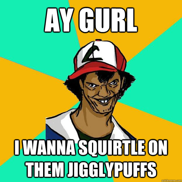 Ay gurl i wanna squirtle on them jigglypuffs  Ash Pedreiro