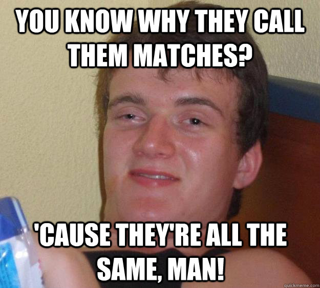 You know why they call them matches? 'Cause they're all the same, man!  10 Guy