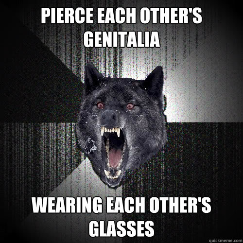 pierce each other's genitalia wearing each other's glasses  Insanity Wolf