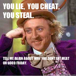 You lie,  you cheat,  you steal.  Tell me again about why you dont eat meat on good friday.  - You lie,  you cheat,  you steal.  Tell me again about why you dont eat meat on good friday.   Condescending Wonka