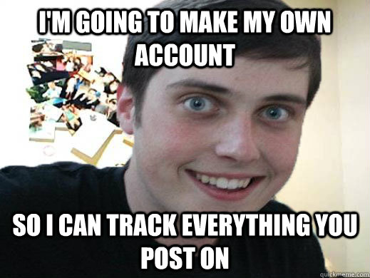 I'm going to make my own account So i can track everything you post on  