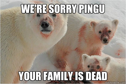 We're sorry pingu your family is dead  Bad News Bears