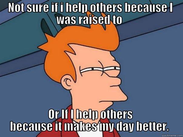 NOT SURE IF I HELP OTHERS BECAUSE I WAS RAISED TO  OR IF I HELP OTHERS BECAUSE IT MAKES MY DAY BETTER.  Futurama Fry