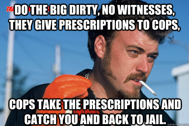 Do the big dirty, no witnesses, they give prescriptions to cops,  cops take the prescriptions and catch you and back to jail.  Ricky Trailer Park Boys