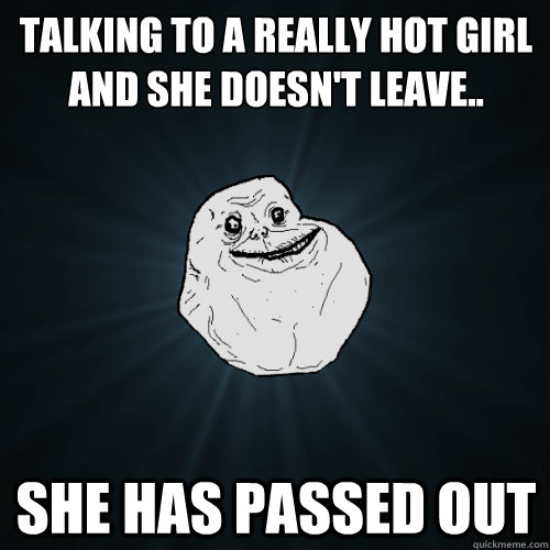 Talking to a really hot girl and she doesn't leave.. she has passed out  Forever Alone