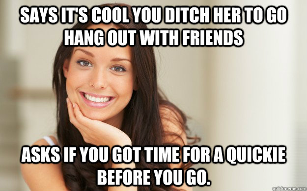 Says it's cool you ditch her to go hang out with friends Asks if you got time for a quickie before you go.   Good Girl Gina