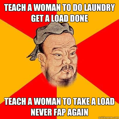 TEACH A WOMAN TO DO LAUNDRY
GET A LOAD DONE TEACH A WOMAN TO TAKE A LOAD
NEVER FAP AGAIN  Confucius says