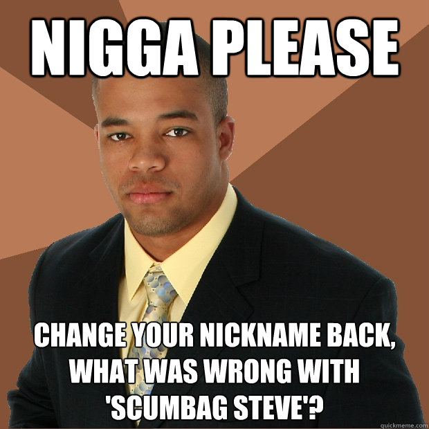 nigga please change your nickname back, what was wrong with 'scumbag steve'? - nigga please change your nickname back, what was wrong with 'scumbag steve'?  Successful Black Man