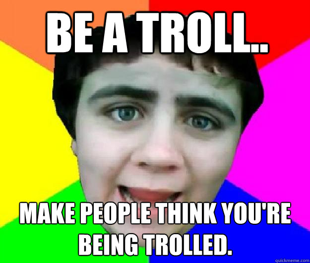 Be a troll.. Make people think you're being trolled. - Be a troll.. Make people think you're being trolled.  Bad Advice Jared