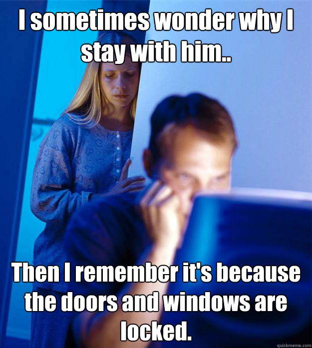 I sometimes wonder why I stay with him.. Then I remember it's because the doors and windows are locked.  Redditors Wife