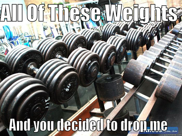 ALL OF THESE WEIGHTS  AND YOU DECIDED TO DROP ME  Misc