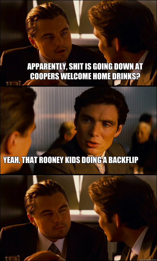 Apparently, shit is going down at Coopers welcome home drinks? Yeah, that Rooney kids doing a backflip  Inception