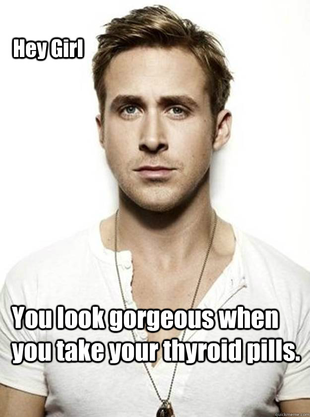 Hey Girl You look gorgeous when you take your thyroid pills.    Ryan Gosling Hey Girl