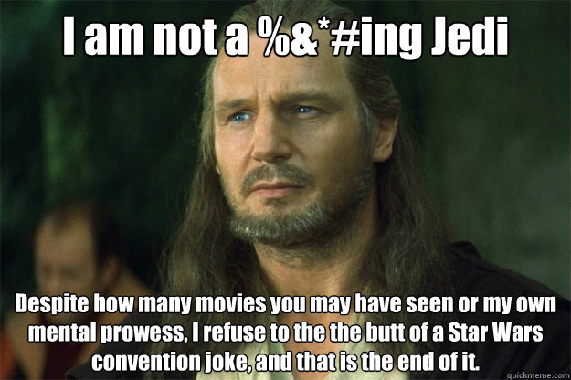 I am not a %&*#ing Jedi Despite how many movies you may have seen or my own mental prowess, I refuse to the the butt of a Star Wars convention joke, and that is the end of it. - I am not a %&*#ing Jedi Despite how many movies you may have seen or my own mental prowess, I refuse to the the butt of a Star Wars convention joke, and that is the end of it.  Qui Gon Jinn