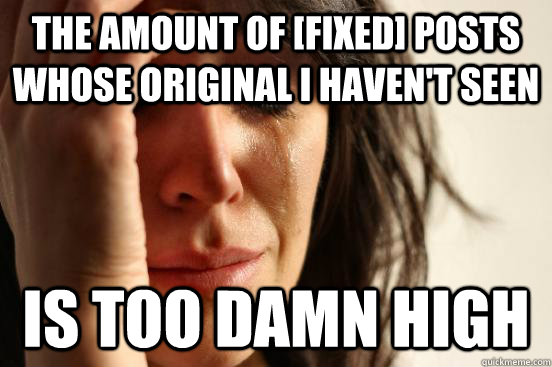 The Amount of [Fixed] posts whose original I haven't seen Is too damn high  First World Problems