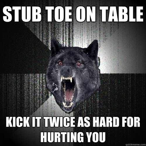 Stub toe on table kick it twice as hard for hurting you  Insanity Wolf