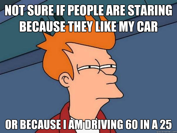 Not sure if people are staring because they like my car Or because i am driving 60 in a 25  Futurama Fry